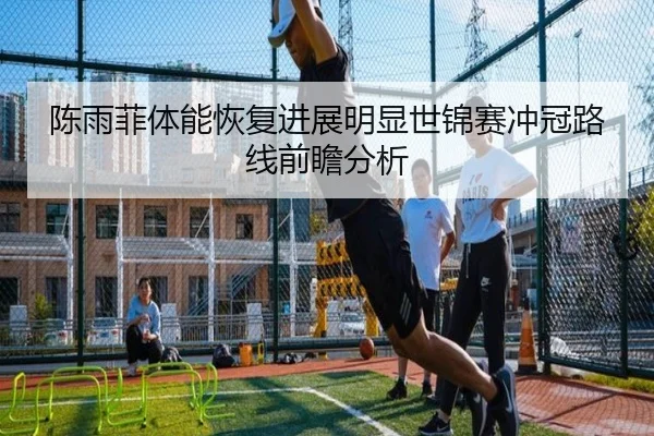 陈雨菲体能恢复进展明显世锦赛冲冠路线前瞻分析