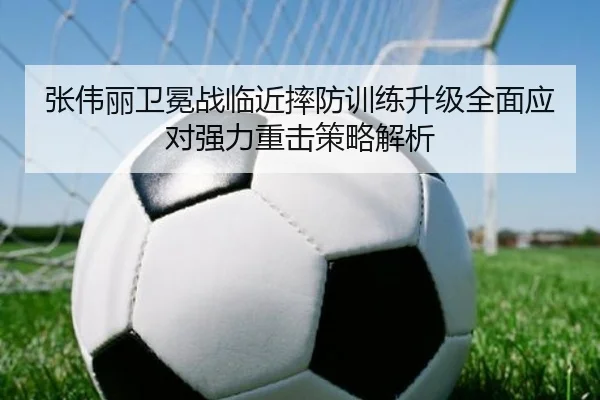 张伟丽卫冕战临近摔防训练升级全面应对强力重击策略解析